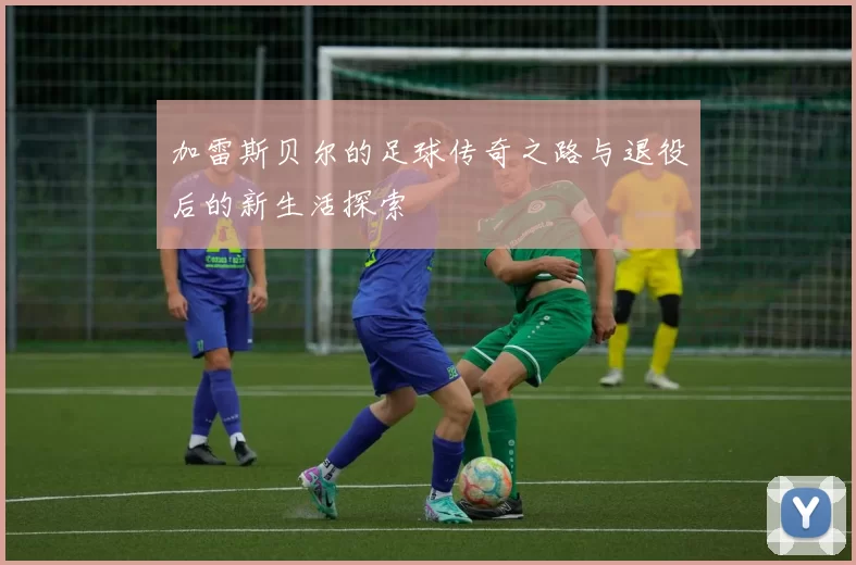 加雷斯贝尔的足球传奇之路与退役后的新生活探索