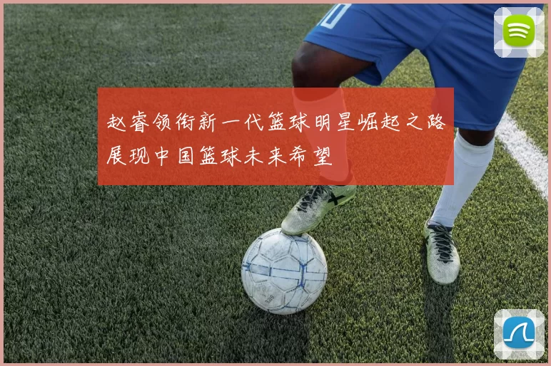 赵睿领衔新一代篮球明星崛起之路展现中国篮球未来希望