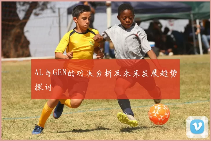 AL与GEN的对决分析及未来发展趋势探讨