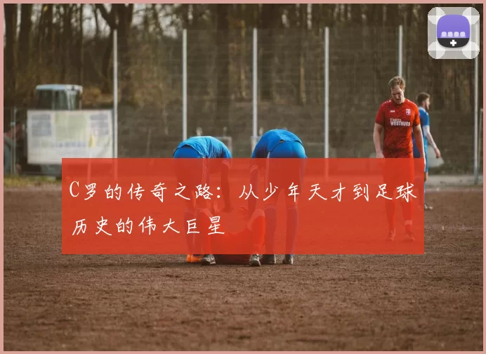 C罗的传奇之路：从少年天才到足球历史的伟大巨星