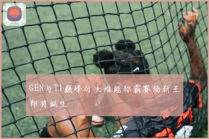 GEN与T1巅峰对决谁能称霸赛场新王即将诞生