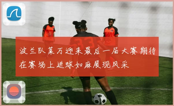 波兰队莱万迎来最后一届大赛期待在赛场上进球如麻展现风采