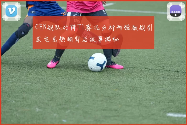 GEN战队对阵T1赛况分析两强激战引发电竞热潮背后故事揭秘