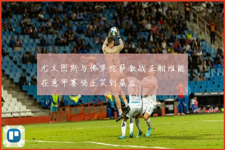 尤文图斯与佛罗伦萨激战正酣谁能在意甲赛场上笑到最后