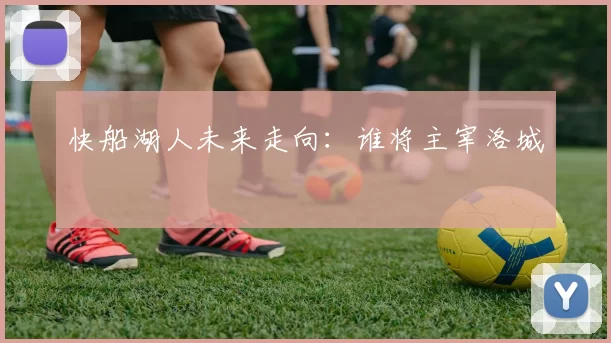 快船湖人未来走向：谁将主宰洛城