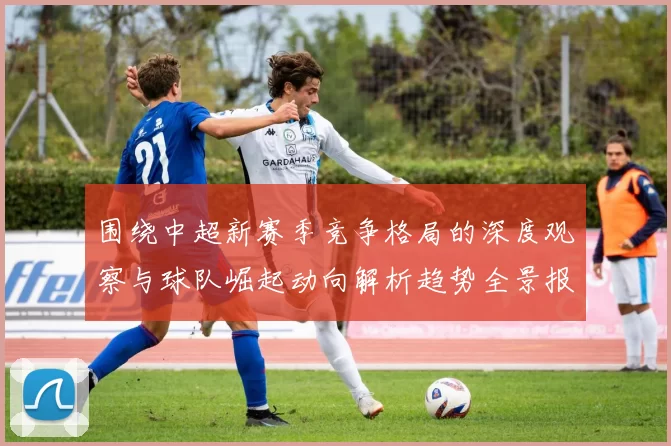 围绕中超新赛季竞争格局的深度观察与球队崛起动向解析趋势全景报道