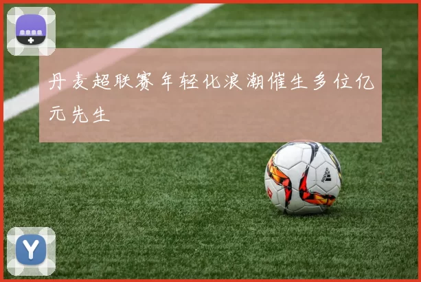 丹麦超联赛年轻化浪潮催生多位亿元先生