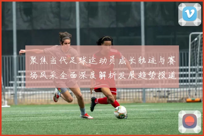 聚焦当代足球运动员成长轨迹与赛场风采全面深度解析发展趋势报道