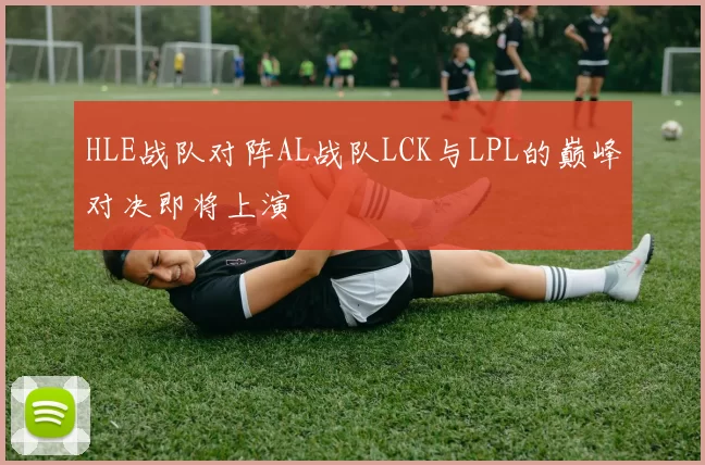 HLE战队对阵AL战队LCK与LPL的巅峰对决即将上演