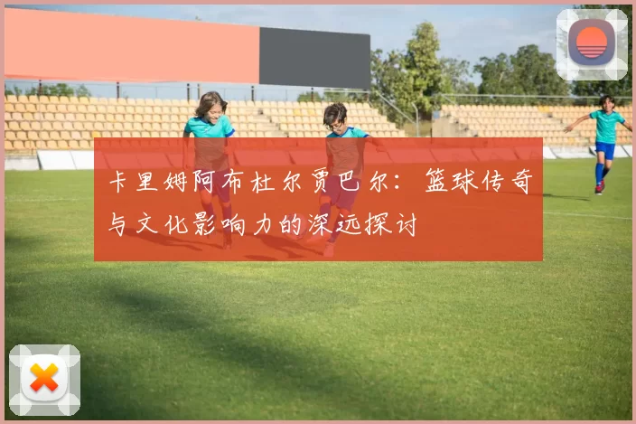 卡里姆阿布杜尔贾巴尔：篮球传奇与文化影响力的深远探讨