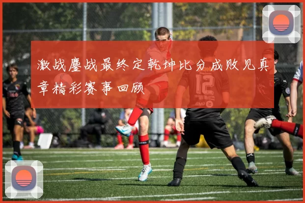 激战鏖战最终定乾坤比分成败见真章精彩赛事回顾