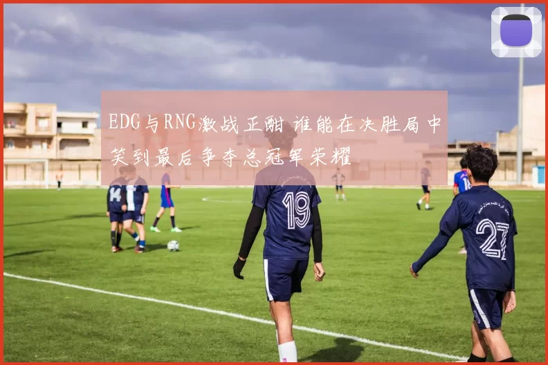 EDG与RNG激战正酣 谁能在决胜局中笑到最后争夺总冠军荣耀