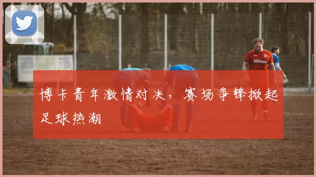 博卡青年激情对决，赛场争锋掀起足球热潮